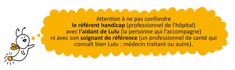 Attention à ne pas confondre le référent handicap (professionnel de l'hôpital) avec l'aidant de Lulu (la personne qui l'accompagne) ni avec son soignant de référence (un professionnel de santé qui connaît bien Lulu : médecin traitant ou autre).